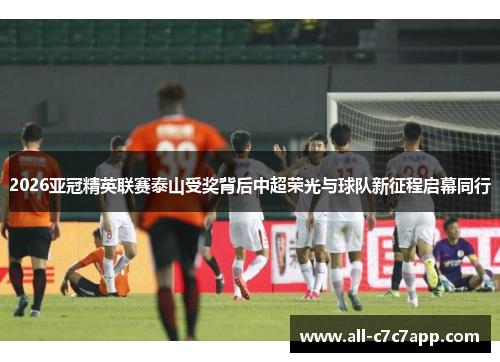 2026亚冠精英联赛泰山受奖背后中超荣光与球队新征程启幕同行